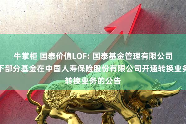 牛掌柜 国泰价值LOF: 国泰基金管理有限公司关于旗下部分基金在中国人寿保险股份有限公司开通转换业务的公告