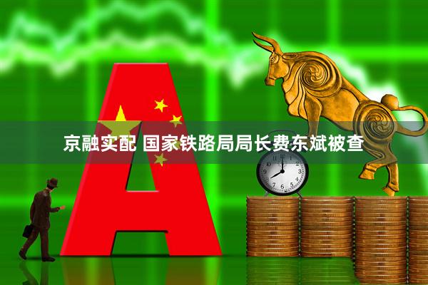 京融实配 国家铁路局局长费东斌被查