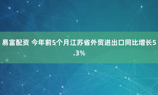 易富配资 今年前5个月江苏省外贸进出口同比增长5.3%