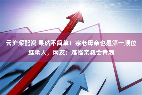 云沪深配资 果然不简单！宗老母亲也是第一顺位继承人，网友：难怪亲叔会背刺