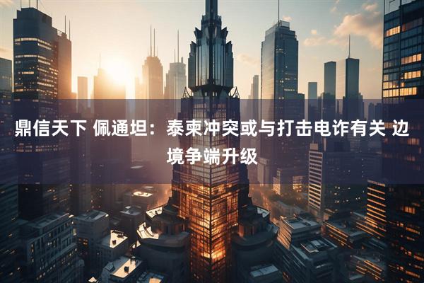 鼎信天下 佩通坦：泰柬冲突或与打击电诈有关 边境争端升级