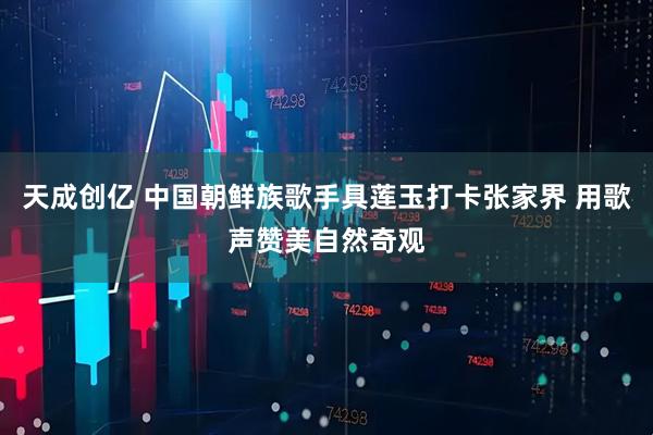 天成创亿 中国朝鲜族歌手具莲玉打卡张家界 用歌声赞美自然奇观