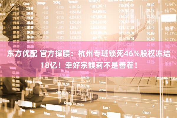 东方优配 官方撑腰：杭州专班锁死46%股权冻结18亿！幸好宗馥莉不是善茬！