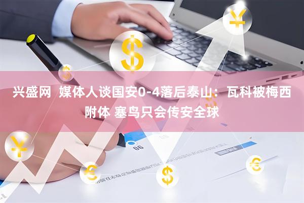 兴盛网  媒体人谈国安0-4落后泰山：瓦科被梅西附体 塞鸟只会传安全球