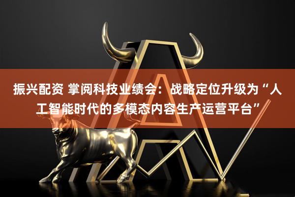 振兴配资 掌阅科技业绩会：战略定位升级为“人工智能时代的多模态内容生产运营平台”