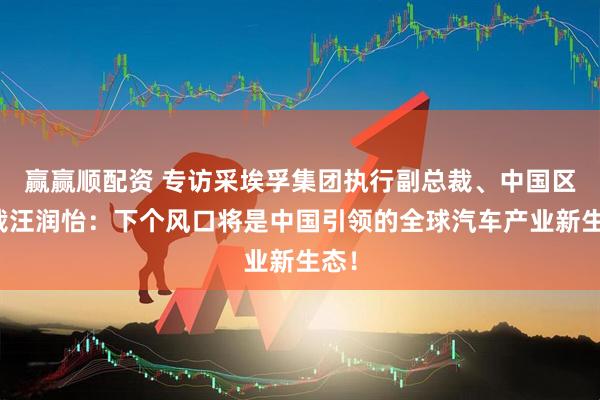 赢赢顺配资 专访采埃孚集团执行副总裁、中国区总裁汪润怡：下个风口将是中国引领的全球汽车产业新生态！