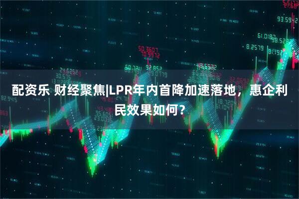 配资乐 财经聚焦|LPR年内首降加速落地，惠企利民效果如何？