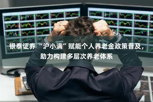银泰证券 “沪小满”赋能个人养老金政策普及，助力构建多层次养老体系