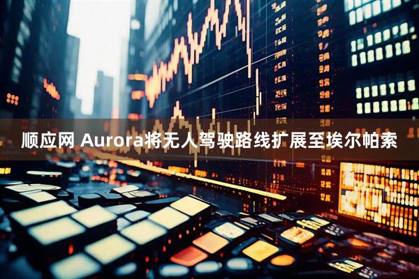 顺应网 Aurora将无人驾驶路线扩展至埃尔帕索