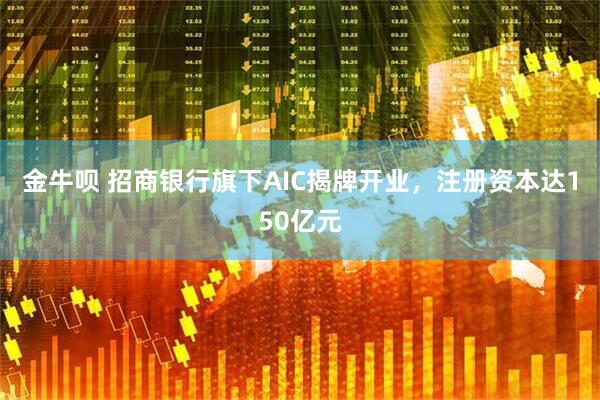 金牛呗 招商银行旗下AIC揭牌开业，注册资本达150亿元