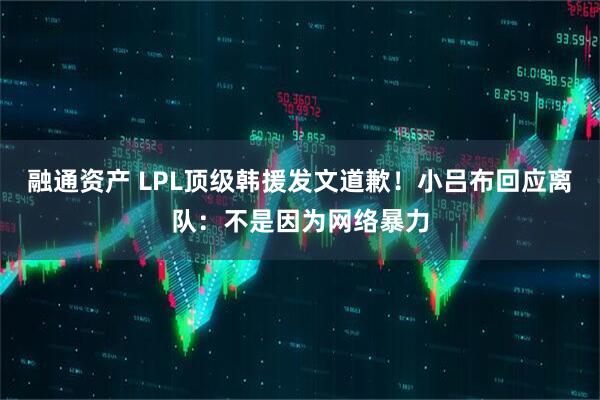 融通资产 LPL顶级韩援发文道歉！小吕布回应离队：不是因为网络暴力