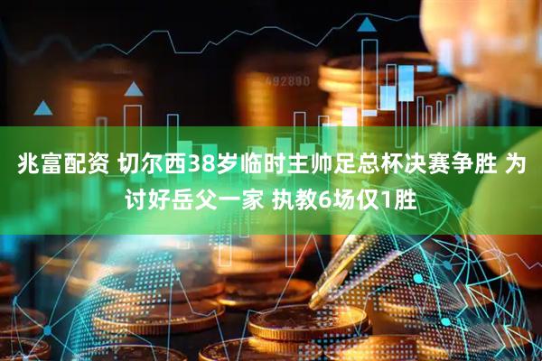 兆富配资 切尔西38岁临时主帅足总杯决赛争胜 为讨好岳父一家 执教6场仅1胜